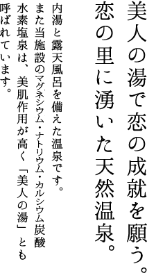 美人の湯で恋の成就を願う。恋の里に湧いた天然温泉。　内湯と露天風呂を備えた温泉です。また当施設の炭酸水素塩源泉は、美肌作用が高く「美人の湯」とも呼ばれています。